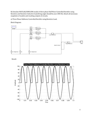3
0 0.01 0.02 0.03 0.04 0.05 0.06 0.07 0.08 0.09 0.1
-100
-80
-60
-40
-20
0
20
40
60
80
100
Time
Amplitude
Three Phase Halfwave Controlled Rectifier using Resistive Load.
B) Simulate MATLAB/SIMULINK model of three phase Half Wave Controlled Rectifier using
Resistive and Resistive-Inductive load (firing angle should be your CMS ID). Attach all necessary
snapshots of models and resulting outputs of circuits.
a) Three Phase Halfwave Controlled Rectifier using Resistive Load.
Block Diagram:
Result:
 