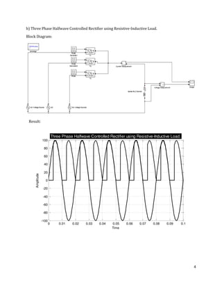 4
b) Three Phase Halfwave Controlled Rectifier using Resistive-Inductive Load.
Block Diagram:
0 0.01 0.02 0.03 0.04 0.05 0.06 0.07 0.08 0.09 0.1
-100
-80
-60
-40
-20
0
20
40
60
80
100
Time
Amplitude
Three Phase Halfwave Controlled Rectifier using Resistive-Inductive Load.
Result:
 