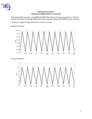 1
Lab Experiment No# 7
Step Down Chopper (DC-DC Converter)
B) Simulate Buck Converter using MATLAB/SIMULINK software keeping parameters L= 0μH, C=
22μF, R_Load= Ω, F Switching=1000 KHz, D=0.4 and input voltage=62V (CMS ID). Steps to follow:
i. Display its output voltage and inductor current on scope.
Voltage Waveform:
Current Waveform:
9.228 9.229 9.23 9.231 9.232 9.233 9.234 9.235 9.236 9.237
x 10
-3
24.3149
24.3149
24.3149
24.3149
24.3149
24.3149
24.3149
24.3149
Time
Voltage
9.228 9.229 9.23 9.231 9.232 9.233 9.234 9.235 9.236 9.237
x 10
-3
4.65
4.7
4.75
4.8
4.85
4.9
4.95
5
5.05
5.1
5.15
Time
Current
 