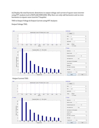 2
0 0.01 0.02 0.03 0.04 0.05 0.06 0.07 0.08 0.09 0.1
-2
0
2
Selected signal: 5 cycles. FFT window (in red): 1 cycles
Time (s)
0 100 200 300 400 500 600 700 800 900 1000
0
5
10
15
20
25
30
35
Frequency (Hz)
Fundamental (50Hz) = 4.71 , THD= 48.03%
Mag(%ofFundamental)
iii) Display the total harmonic distortions in output voltage and current of square wave inverter
using FFT analysis tool in MATLAB/SIMULINK. Why there are only odd harmonics and no even
harmonics in square wave inverter? Snapshot
THD in Output Voltage & Output Current using FFT Analysis:
Output Voltage THD:
Output Current THD:
0 0.01 0.02 0.03 0.04 0.05 0.06 0.07 0.08 0.09 0.1
-2
0
2
Selected signal: 5 cycles. FFT window (in red): 1 cycles
Time (s)
0 100 200 300 400 500 600 700 800 900 1000
0
5
10
15
20
25
30
35
Frequency (Hz)
Fundamental (50Hz) = 4.71 , THD= 48.03%
Mag(%ofFundamental)
 