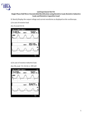 1
Lab Experiment No# 01
Single Phase Half Wave Uncontrolled Rectification using Resistive Load, Resistive-Inductive
Load, and Resistive-Capacitive Load
B. Sketch/Display the output voltage and current waveforms as displayed on the oscilloscope.
i) In case of resistive load.
Ans: R_Load Ω
ii) In case of resistive-inductive load.
Ans: RL_Load R= Ω, L= 385 mH
 