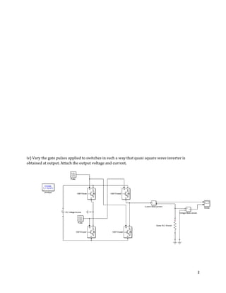 3
iv) Vary the gate pulses applied to switches in such a way that quasi square wave inverter is
obtained at output. Attach the output voltage and current.
 