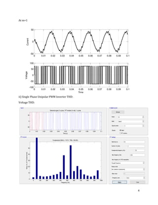 4
At m=1
ii) Single Phase Unipolar PWM Inverter THD:
Voltage THD:
0 0.01 0.02 0.03 0.04 0.05 0.06 0.07 0.08 0.09 0.1
-50
0
50
Current
0 0.01 0.02 0.03 0.04 0.05 0.06 0.07 0.08 0.09 0.1
-100
-50
0
50
100
Time
Voltage
0 0.01 0.02 0.03 0.04 0.05 0.06 0.07 0.08 0.09 0.1
-50
0
50
Selected signal: 5 cycles. FFT window (in red): 1 cycles
Time (s)
0 100 200 300 400 500 600 700 800 900 1000
0
10
20
30
40
50
Frequency (Hz)
Fundamental (50Hz) = 73.75 , THD= 100.03%
Mag(%ofFundamental)
 