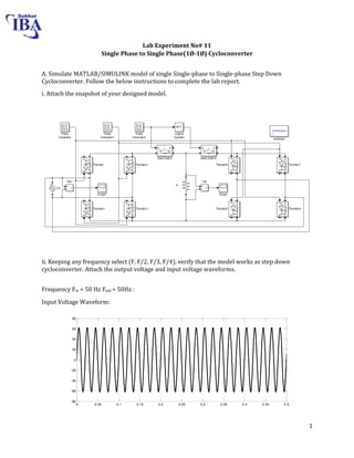 1
Lab Experiment No# 11
Single Phase to Single Phase(1Ø-1Ø) Cycloconverter
A. Simulate MATLAB/SIMULINK model of single Single-phase to Single-phase Step Down
Cycloconverter. Follow the below instructions to complete the lab report.
i. Attach the snapshot of your designed model.
ii. Keeping any frequency select (F, F/2, F/3, F/4), verify that the model works as step down
cycloconverter. Attach the output voltage and input voltage waveforms.
Frequency Fin = 50 Hz Fout = 50Hz :
Input Voltage Waveform:
0 0.05 0.1 0.15 0.2 0.25 0.3 0.35 0.4 0.45 0.5
-80
-60
-40
-20
0
20
40
60
80
Time
 