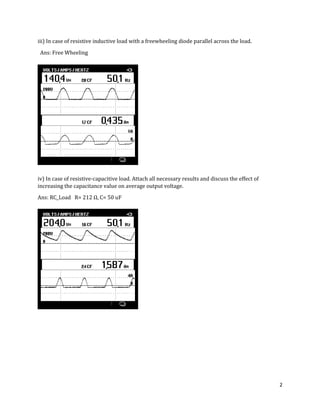 2
iii) In case of resistive inductive load with a freewheeling diode parallel across the load.
Ans: Free Wheeling
iv) In case of resistive-capacitive load. Attach all necessary results and discuss the effect of
increasing the capacitance value on average output voltage.
Ans: RC_Load R= Ω, C= 50 uF
 