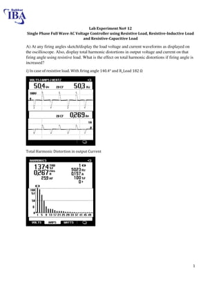 1
Lab Experiment No# 12
Single Phase Full Wave AC Voltage Controller using Resistive Load, Resistive-Inductive Load
and Resistive-Capacitive Load
A) At any firing angles sketch/display the load voltage and current waveforms as displayed on
the oscilloscope. Also, display total harmonic distortions in output voltage and current on that
firing angle using resistive load. What is the effect on total harmonic distortions if firing angle is
increased?
i) In case of resistive load. With firing angle 140.4° and R_Load 8 Ω
Total Harmonic Distortion in output Current
 