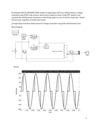 3
0 0.01 0.02 0.03 0.04 0.05 0.06 0.07 0.08 0.09 0.1
-200
-150
-100
-50
0
50
100
150
200
Time
Amplitude
Single Phase Full Wave Bidirectional Ac Voltage Controller using SCRs with Resistive load
B) Simulate MATLAB/SIMULINK model of single phase full wave bidirectional ac voltage
controller using SCRs with resistive and resistive-inductive load. Using FFT analysis tool
calculate the total harmonic distortions at that firing angle in case of resistive load only. Attach
all necessary snapshots of model and results.
a) Single Phase Full Wave Bidirectional Ac Voltage Controller using SCRs with Resistive load.
Block Diagram:
Result:
 