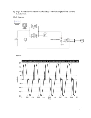 4
0 0.01 0.02 0.03 0.04 0.05 0.06 0.07 0.08 0.09 0.1
-200
-150
-100
-50
0
50
100
150
200
Time
Amplitude
Single Phase Full wave Bidirectional Ac Voltage Controller using SCRs with RL load
b) Single Phase Full Wave Bidirectional Ac Voltage Controller using SCRs with Resistive-
Inductive load.
Block Diagram:
Result:
 