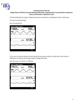 1
Lab Experiment No# 02
Single Phase Full Wave Uncontrolled Rectification using Resistive Load, Resistive-Inductive
Load, and Resistive-Capacitive Load
B. Sketch/Display the output voltage and current waveforms as displayed on the oscilloscope.
i) In case of resistive load.
Ans: R_Load 3 Ω
ii) In case of resistive-inductive load. Attach all necessary results to verify that as the value of
inductance increases the average output voltage decreases.
Ans: RL_Load R= 3 Ω, L= 700 mH
 