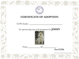 CERTIFICATE OF ADOPTION
CUPA thanks ______________________________
for sponsoring care and treatment for JIMMY
From ___________ till ____________
For CUPA
________________
 