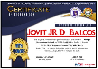 DEPARTMENT OF EDUCATION | REGION CARAGA | SCHOOLS DIVISION OF SURIGAO DEL SUR|BAROBO DISTRICT II
Jovit JR D. Balcos
For his/her commendable performance as a student of Amaga
Elementary School, as WITH HONORS in Grade 1—Daisy,
for the First Quarter of School Year 2023-2024.
Given this 17th day of November 2023 at Amaga Elementary
School, Amaga, Barobo, Surigao del Sur.
KRISTELLE JOY LUZANO
Teacher I, Adviser
ALEX M. ASIS
HT III, School Head
 