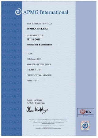THIS IS TO CERTIFY THAT

SUMIKA MUKERJI

HAS PASSED THE

ITIL® 2011
Foundation Examination


DATE:

18 February 2013

REGISTRATION NUMBER:

ITIL/MY751545

CERTIFICATION NUMBER:

10093-754511




   This certificate remains the property of The APMG Group Ltd. and shall be returned immidiately on request.
 The APMG Group Ltd. Sword House, Tottenridge Road, High Wycombe, Buckinghamshire, HP13 6DG, England.
              Telephone - + 44 (0) 1494 452450. Fax - + 44 (0) 1494 459559. www.apmggroup.co.uk
                                        Registered in England No 2861902.

             ITIL® is a Registered Trade Mark of the Office of Government Commerce in the United
                                         Kingdom and other countries
                   The Swirl logo™ is a Trade Mark of the Office of Government Commerce
 