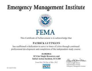 Emergency Management Institute
This Certificate of Achievement is to acknowledge that
has reaffirmed a dedication to serve in times of crisis through continued
professional development and completion of the independent study course:
Superintendent (Acting)
Emergency Management Institute
Vilma Schifano Milmoe
PATRICK LUTTMANN
IS-00200.b
ICS for Single Resources and
Initial Action Incident, ICS-200
Issued this 25th Day of May, 2012
0.3 IACET CEU
 