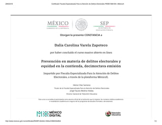 29/6/2018 Certificado Fiscalía Especializada Para la Atención de Delitos Electorales PEMD180618X | MéxicoX
http://www.mexicox.gob.mx/certificates/f5006f1c8cfa4c14b6ca7d9842fa46b4 1/2
Otorgan la presente CONSTANCIA a
Dalia Carolina Varela Zapoteco
por haber concluido el curso masivo abierto en línea
Prevención en materia de delitos electorales y
equidad en la contienda, decimoctava emisión
Impartido por Fiscalía Especializada Para la Atención de Delitos
Electorales, a través de la plataforma MéxicoX.
Héctor Díaz Santana
Titular de la Fiscalía Especializada Para la Atención de Delitos Electorales
Jorge Fausto Medina Viedas
Director General de Televisión Educativa
Este curso no acredita al participante como alumno oﬁcial de la institución que lo imparte. No contiene créditos académicos
ni revalidación académica en ninguno de los programas de estudios formales o de extensión.
 