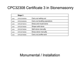 CPC32308 Certificate 3 in Stonemasonry Monumental / Installation Carry out profile work CPCCST3005A core Dress stone manually CPCCST3004A core Split stone manually CPCCST3003A core Shape solid stone CPCCST3002A core Dress and mould stone CPCCST3001A core Carry out levelling operations CPCCCA3023A core Carry out setting out CPCCCA3002A core Stage 3 
