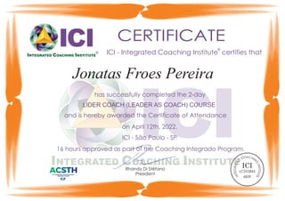 ®
CERTIFICATE
ICI - Integrated Coaching Institute certifies that
Rhandy Di Stéfano
President
has successfully completed the 2-day
and is hereby awarded the Certificate of Attendance
ICI - São Paulo - SP
LIDER COACH (LEADER AS COACH) COURSE
on April 12th, 2022.
®
®
16 hours approved as part of the Coaching Integrado Program.
Jonatas Froes Pereira
AC
O H
C IN
D
G
E
T
I
N
A
S
R
T
I
G
T
U
E
T
T
E
N
I
ICI
LC5X2845
6839
 