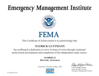 Emergency Management Institute
This Certificate of Achievement is to acknowledge that
has reaffirmed a dedication to serve in times of crisis through continued
professional development and completion of the independent study course:
Superintendent (Acting)
Emergency Management Institute
Vilma Schifano Milmoe
PATRICK LUTTMANN
IS-00020.12
Diversity Awareness
Issued this 25th Day of May, 2012
0.1 IACET CEU
 