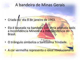 A bandeira de Minas Gerais
• Criada no dia 8 de janeiro de 1963.
• Ela é baseada na bandeira que seria adotada após
a Inconfidência Mineira e a Independência do
Brasil.
• O triângulo simboliza a Santíssima Trindade.
• A cor vermelha representa o ideal revolucionário
 