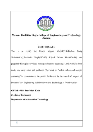 i
Mahant Bachittar Singh College of Engineering and Technology,
Jammu
CERTIFICATE
This is to certify the Khalid Majeed Mir(646/14),Burhan Tariq
Shah(640/14),Tarvinder Singh(607/13) &Syed Farhan Rizvi(624/14) has
prepared this topic on “video calling and remote accessing” .This work is done
under my supervision and guidance .The work on “video calling and remote
accessing” in connection to the partial fulfilment for the award of degree of
Bachelor’s of Engineering in Information and Technology is found worthy.
GUIDE:-Miss Jasvinder Kour
(Assistant Professor)
Department of Information Technology
 