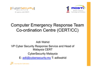Ministry of Science,
                                           Technology and Innovation




Computer Emergency Response Team
  Co-ordination Centre (CERT/CC)

                  Adli Wahid
VP Cyber Security Response Service and Head of
                Malaysia CERT
            CyberSecurity Malaysia
     E: adli@cybersecurity.my T: adliwahid
 