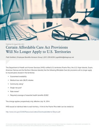 Published On August 25th, 2014 
Certain Affordable Care Act Provisions 
Will No Longer Apply to U.S. Territories 
Patti Goldfarb | Employee Benefits Advisors Group | (201) 255-6239 | pgoldfarb@ebagroup.net 
The Department of Health and Human Services (HHS) notified U.S. territories (Puerto Rico, the U.S. Virgin Islands, Guam, 
American Samoa and the Northern Mariana Islands) that the following Affordable Care Act provisions will no longer apply 
to insured plans sitused in the territories: 
• Guaranteed availability 
• Medical loss ratio (MLR) rebates 
• Community rating* 
• Single risk pool* 
• Rate review* 
• Required coverage of essential health benefits (EHB)* 
The change applies prospectively only, effective July 16, 2014. 
HHS issued an identical letter to each territory. A link to the Puerto Rico letter can be viewed at: 
http://www.cms.gov/CCIIO/Resources/Letters/Downloads/letter-to-Weyne.pdf 
This document is designed to highlight various employee benefit matters of general interest to our readers. It is not intended to interpret laws or regulations, or to address specific client situations. You 
should not act or rely on any information contained herein without seeking the advice of an attorney or tax professional. ERC082514-P-1 
