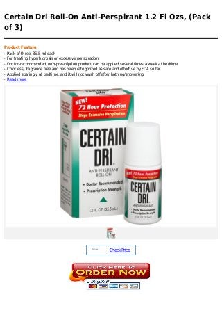 Certain Dri Roll-On Anti-Perspirant 1.2 Fl Ozs, (Pack
of 3)

Product Feature
q   Pack of three, 35.5 ml each
q   For treating hyperhidrosis or excessive perspiration
q   Doctor-recommended, non-prescription product can be applied several times a week at bedtime
q   Colorless, fragrance free and has been categorized as safe and effective by FDA so far
q   Applied sparingly at bedtime, and it will not wash off after bathing/showering
q   Read more




                                                 Price :
                                                           Check Price
 