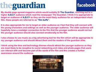My double page spread magazine article would suitably fit  The Guardian , reaching out to a higher  A,B,C1  audience which read the newspaper The Guardian. I think it is appropriate to target an audience of  A,B,C1  as they are the most likely audience for an independent short film, these people are referred to as  “film buffs” .  It is also appropriate for me to target an older audience as I feel that they will connect with the young characters and settings as well as the younger audience. The older audience will hopefully have a nostalgic connection to the film that the younger audience would not but the younger audience should also connect emotionally to the film.  I also choose to use music as a big advertising tool for the film which will be appropriate to my younger audience and should attract them and the readers of the guardian alike.  I think using the time and technology themes should attract the younger audience as they are most likely to be receptive to social networking and video and photo pages that users can interact with and become part of the world of the film and this creates a further awareness around the audience.  