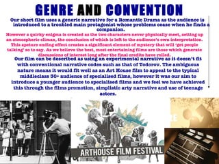 GENRE  AND  CONVENTION Our short film uses a generic narrative for a Romantic Drama as the audience is introduced to a troubled main protagonist whose problems cease when he finds a companion.  However a quirky enigma is created as the two characters never physically meet, setting up an atmospheric climax, the conclusion of which is left to the audience’s own interpretation. This apeture ending effect creates a significant element of mystery that will ‘get people talking’ so to say. As we believe the best, most entertaining films are those which generate discussions of interest long after the final credits have rolled. Our   film can be described as using an experimental narrative as it doesn’t fit with conventional narrative codes such as that of Todorov. The ambiguous nature means it would fit well as an Art House film to appeal to the typical middleclass 30+ audience of specialised films, however it was our aim to introduce a younger audience to specialised films and we feel we have achieved this through the films promotion, simplistic arty narrative and use of teenage actors. 