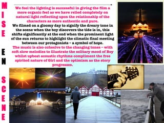 M  I S E E N S C E N E We feel the lighting is successful in giving the film a more organic feel as we have relied completely on natural light reflecting upon the relationship of the characters as more authentic and pure. We filmed on a gloomy day to signify the dreary tone in the scene when the boy discovers the tide is in, this shifts significantly at the end when the prominent light of the sun returns to highlight the climatic final meeting between our protagonists – a symbol of hope. The music is also cohesive to the changing tones – with soft slow melodies to illustrate the solitary mood of Boy whilst upbeat acoustic rhythms compliment the free spirited nature of Girl and the optimism as the story progresses. 