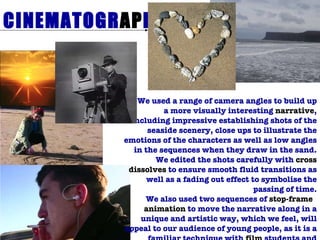 CINEMATOGR AP HY We used a range of camera angles to build up a more visually interesting  narrative , including impressive establishing shots of the seaside scenery, close ups to illustrate the emotions of the characters as well as low angles in the sequences when they draw in the sand. We edited the shots carefully with  cross dissolves  to ensure smooth fluid transitions as well as a fading out effect to symbolise the passing of time. We also used two sequences of  stop-frame  animation  to move the narrative along in a unique and artistic way, which we feel, will appeal to our audience of young people, as it is a familiar technique with  film  students and aspiring directors. 