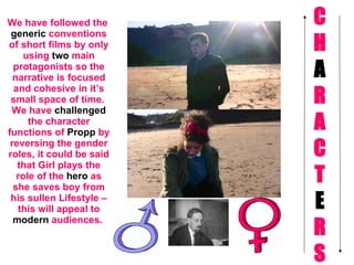 C H A R A C T E R S We have followed the  generic  conventions of short films by only using  two  main protagonists so the narrative is focused and cohesive in it’s small space of time.  We have  challenged  the character functions of  Propp  by reversing the gender roles, it could be said that Girl plays the role of the  hero  as she saves boy from his sullen Lifestyle – this will appeal to  modern  audiences.   
