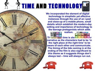TIME  AND  TECHNOLOGY We incorporated the element of digital technology in simplistic yet effective instances through the use of an i-pod and close-up of a mobile phone, small details which establish the modern-day setting and importance of technology to the teenage protagonists which adds realism.   The theme of time is also central to our narrative as the characters had to be ‘in the right place at the right time’ to be aware of each other and communicate.  The timing of the tide coming in at the ending of the film is also significant to this theme as it suggests things don’t always last – time will always run out. 