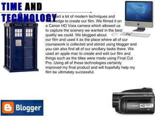 TIME  AND  TECHNOLOGY We used a lot of modern techniques and  knowledge to create our film. We filmed it on a Canon HD Vixia camera which allowed us  to capture the scenery we wanted in the best  quality we could. We blogged about  our film and used it as the place where all of our coursework is collected and stored using blogger and you can also find all of our ancillary tasks there. We used an apple mac to create and edit our film and things such as the titles were made using Final Cut Pro. Using all of these technologies certainly improved my final product and will hopefully help my film be ultimately successful.  