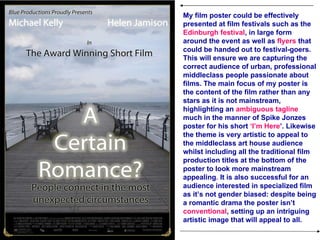 My film poster could be effectively presented at film festivals such as the  Edinburgh festival , in large form around the event as well as  flyers  that could be handed out to festival-goers. This will ensure we are capturing the correct audience of urban, professional middleclass people passionate about films. The main focus of my poster is the content of the film rather than any stars as it is not mainstream, highlighting an  ambiguous tagline  much in the manner of Spike Jonzes poster for his short  ‘I’m Here ’. Likewise the theme is very artistic to appeal to the middleclass art house audience whilst including all the traditional film production titles at the bottom of the poster to look more mainstream appealing .  It is also successful for an audience interested in specialized film as it’s not gender biased: despite being a romantic drama the poster isn’t  conventional , setting up an intriguing artistic image that will appeal to all.  