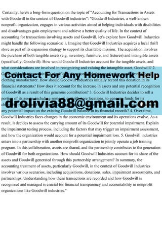 Certainly, here's a Iong-form question on the topic of "Accounting for Transactions in Assets
with Goodwill in the context of Goodwill industries": "Goodwill Industries, a well-known
nonprofit organization, engages in various activities aimed at helping individuals with disabilities
and disadvantages gain employment and achieve a better quality of life. In the context of
accounting for transactions involving assets and Goodwill, let's explore how Goodwill Industries
might handle the following scenarios: 1. Imagine that Goodwill Industries acquires a local thrift
store as part of its expansion strategy to support its charitable mission. The acquisition involves
the purchase of both tangible assets (e.g, inventory, furniture, and fixtures) and intangible assets
(specifically, Goodwill). How would Goodwill Industries account for the tangible assets, and
what considerations are involved in recognizing and valuing the intangible asset, Goodwill? 2.
Goodwill Industries receives a significant donation of clothing and other goods from a local
clothing manufacturer. How should Goodwill Industries initially record this donation in its
financial statements? How does it account for the increase in assets and any potential recognition
of Goodwill as a result of this generous contribution? 3. Goodwill Industries decides to sell a
portion of its assets, including some of its thrift store locations, to generate funds for its
charitable programs. How would the organization account for the sale of these assets, including
any potential impact on the existing Goodwill balance in its financial records? 4. Over time,
Goodwill Industries faces changes in the economic environment and its operations evolve. As a
result, it decides to assess the carrying amount of its Goodwill for potential impairment. Explain
the impairment testing process, including the factors that may trigger an impairment assessment,
and how the organization would account for a potential impairment loss. 5. Goodwill industries
enters into a partnership with another nonprofit organization to jointly operate a job training
program. In this collaboration, assets are shared, and the partnership contributes to the generation
of Goodwill for both organizations. How should Goodwill Industries account for its share of the
assets and Goodwill generated through this partnership arrangement? In summary, the
accounting treatment of assets, particularly Goodwill, in the context of Goodwill Industries
involves various scenarios, including acquisitions, donations, sales, impairment assessments, and
partnerships. Understanding how these transactions are recorded and how Goodwill is
recognized and managed is crucial for financial transparency and accountability in nonprofit
organizations like Goodwill industries."
 