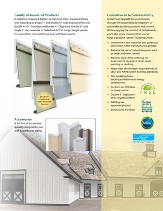 Family of Insulated Products
In addition to Board  Batten, CertainTeed offers Insulated Siding
with CedarBoards Single 7 and Double 6 wide-board profiles and
Double 4-1/2 Dutchlap and Double 4 Clapboard. Double 6 and
Single 7 also available in CedarBoards™ XL longer length panels
for a smoother more continous look with fewer seams.
Double 6
Clapboard -
60% Recycled
Content
Commitment to Sustainability
CertainTeed respects the environment
through the responsible development of
sustainable building products and systems.
While enjoying the comfort of CedarBoards,
you’ll also enjoy knowing that you’ve
made a prudent “green” building choice.
u	Uses minimal raw materials and generates
zero waste in the manufacturing process.
u	Reduces the use of natural resources such
as cedar and other woods.
u	Prevents toxins from entering the
environment because it never needs
painting or caulking.
u	Helps meet the stringent requirements of
LEED and NAHB Green Building Standards.
u	The insulating foam
backing contributes to energy
conservation.
u	Contains no phthlates
or heavy metals.
u	Double 6 Clapboard -
60% recycled content
u	NAHB green
approved product
u	Green Circle Certified
Accessories
A full line of accessories
specially designed for use
with CedarBoards siding.
 