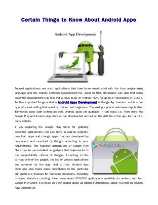 Certain Things to Know About Android Apps




Android applications are such applications that have been constructed with the Java programming
language and the Android Software Development Kit. Aside to that, developers can also find some
essential development kits like indigenous tools or Android NDK for apps or extensions in C/C++.
Another important things added in Android Apps Development is Google App Inventor, which is one
type of visual setting that used by trainee and beginners. The multiple phone web-based application
framework uses such setting as well. Android apps are available in two ways, i.e. from store like
Google Play and Amazon App store or can downloaded and set up the APK file of the app from a third-
party website.

If you exploring the Google Play Store for grabbing
essential applications, you just have to explore properly,
download apps and change apps that are developed by
developers and launched by Google according to your
requirements. The featured applications of Google Play
Store can be pre-installed on gadgets that implements to
the supportability criteria of Google. According to the
compatibility of the gadget, the list of various applications
are screened by the app. Add to this, Android App
Developer also make some boundaries to the particular
transporters or bearers for marketing intentions. According
to some statistics counting, there were about 650,000 applications available for android and from
Google Play Store, it is must be downloaded about 25 billion. Furthermore, about 400 million devices
have Android OS.
 