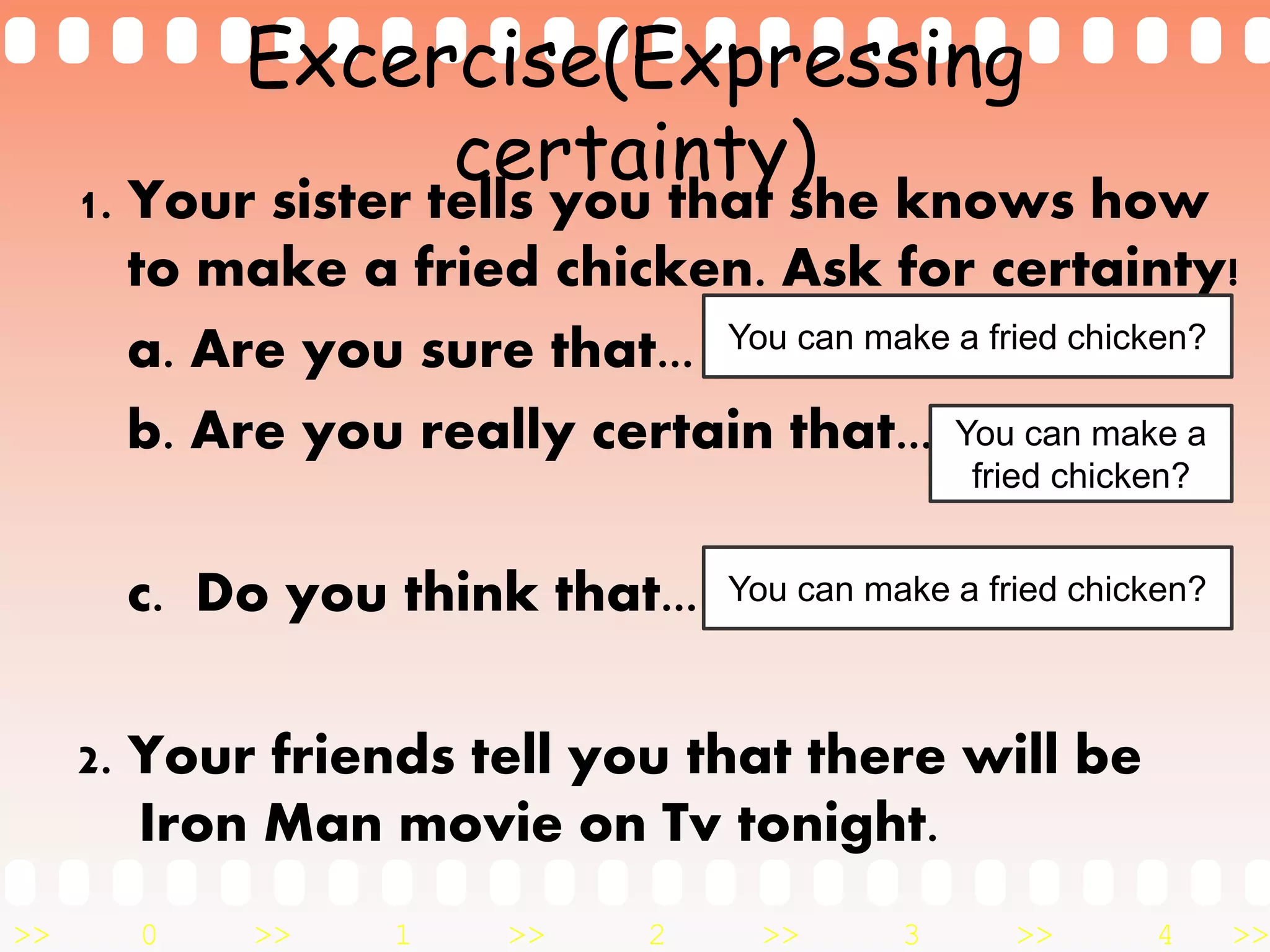 >> 0 >> 1 >> 2 >> 3 >> 4 >>
Excercise(Expressing
certainty)
1. Your sister tells you that she knows how
to make a fried chicken. Ask for certainty!
a. Are you sure that...
b. Are you really certain that...
c. Do you think that...
2. Your friends tell you that there will be
Iron Man movie on Tv tonight.
You can make a fried chicken?
You can make a
fried chicken?
You can make a fried chicken?
 