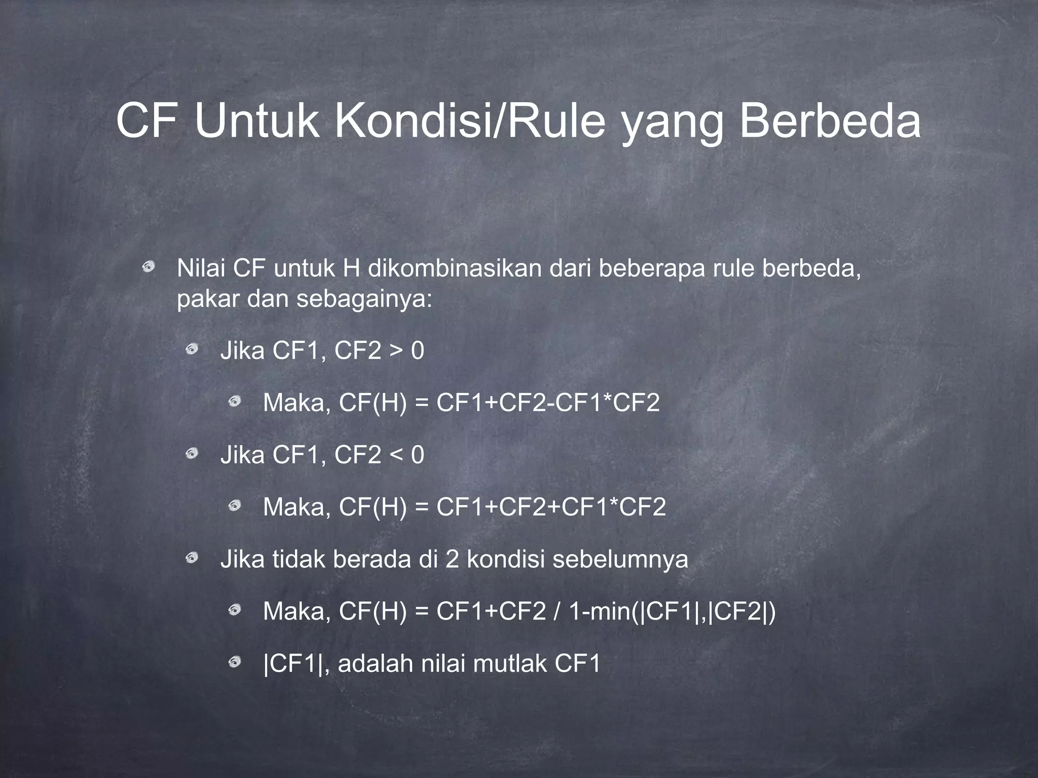 CF Untuk Kondisi/Rule yang Berbeda
Nilai CF untuk H dikombinasikan dari beberapa rule berbeda,
pakar dan sebagainya:
Jika CF1, CF2 > 0
Maka, CF(H) = CF1+CF2-CF1*CF2
Jika CF1, CF2 < 0
Maka, CF(H) = CF1+CF2+CF1*CF2
Jika tidak berada di 2 kondisi sebelumnya
Maka, CF(H) = CF1+CF2 / 1-min(|CF1|,|CF2|)
|CF1|, adalah nilai mutlak CF1
 