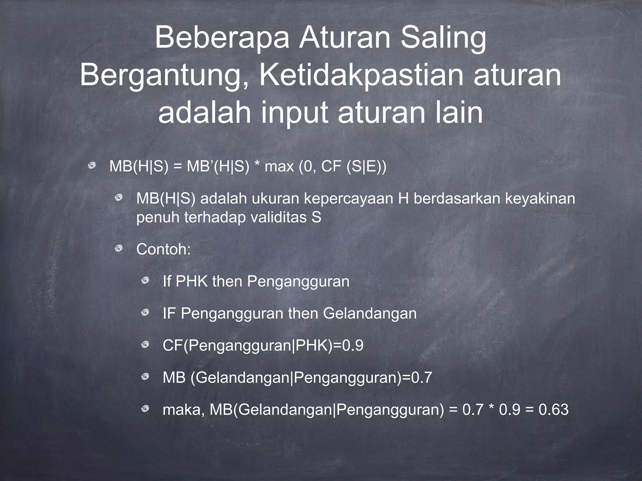 Beberapa Aturan Saling
Bergantung, Ketidakpastian aturan
adalah input aturan lain
MB(H|S) = MB’(H|S) * max (0, CF (S|E))
MB(H|S) adalah ukuran kepercayaan H berdasarkan keyakinan
penuh terhadap validitas S
Contoh:
If PHK then Pengangguran
IF Pengangguran then Gelandangan
CF(Pengangguran|PHK)=0.9
MB (Gelandangan|Pengangguran)=0.7
maka, MB(Gelandangan|Pengangguran) = 0.7 * 0.9 = 0.63
 