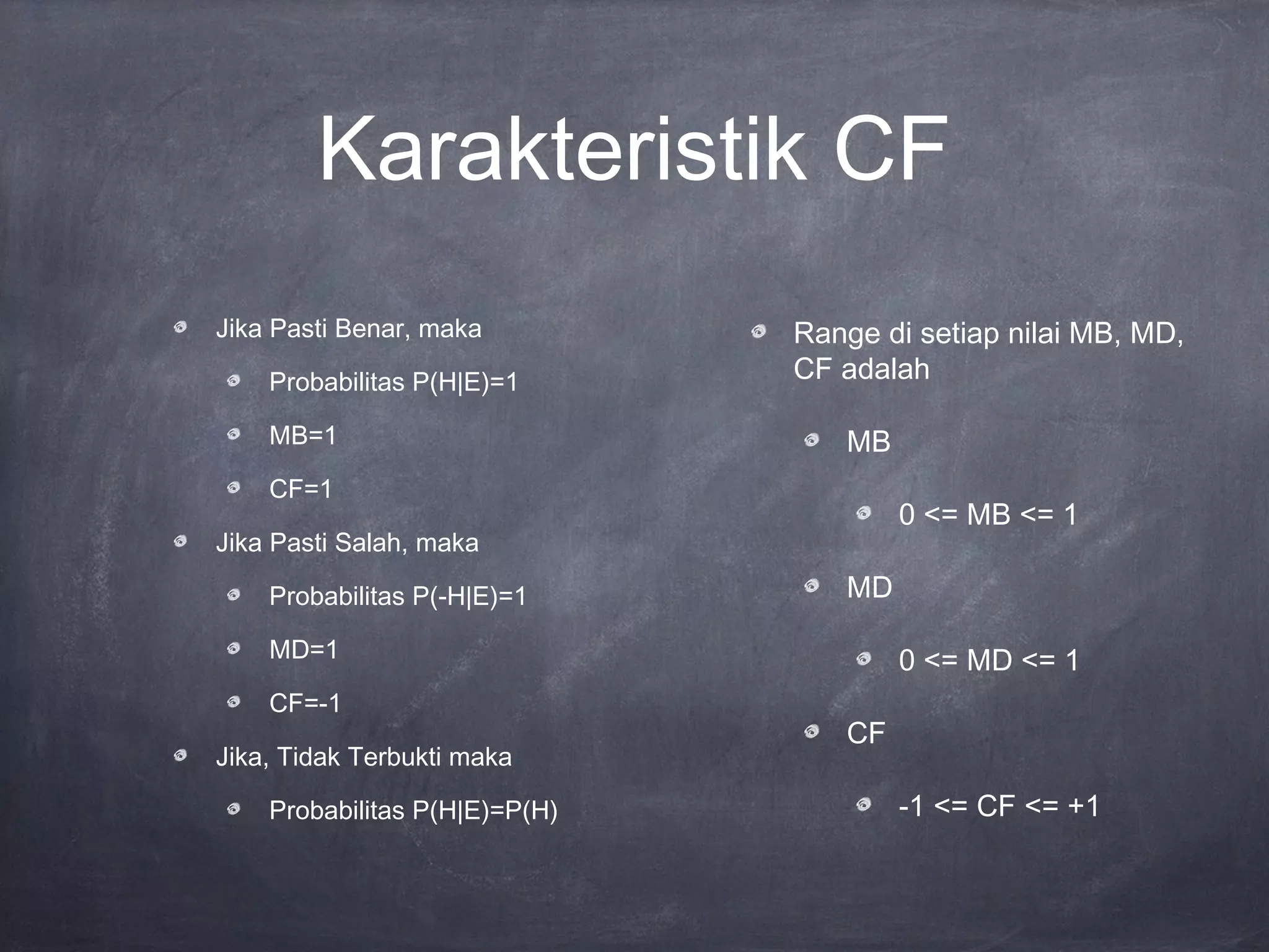 Karakteristik CF
Jika Pasti Benar, maka
Probabilitas P(H|E)=1
MB=1
CF=1
Jika Pasti Salah, maka
Probabilitas P(-H|E)=1
MD=1
CF=-1
Jika, Tidak Terbukti maka
Probabilitas P(H|E)=P(H)
Range di setiap nilai MB, MD,
CF adalah
MB
0 <= MB <= 1
MD
0 <= MD <= 1
CF
-1 <= CF <= +1
 