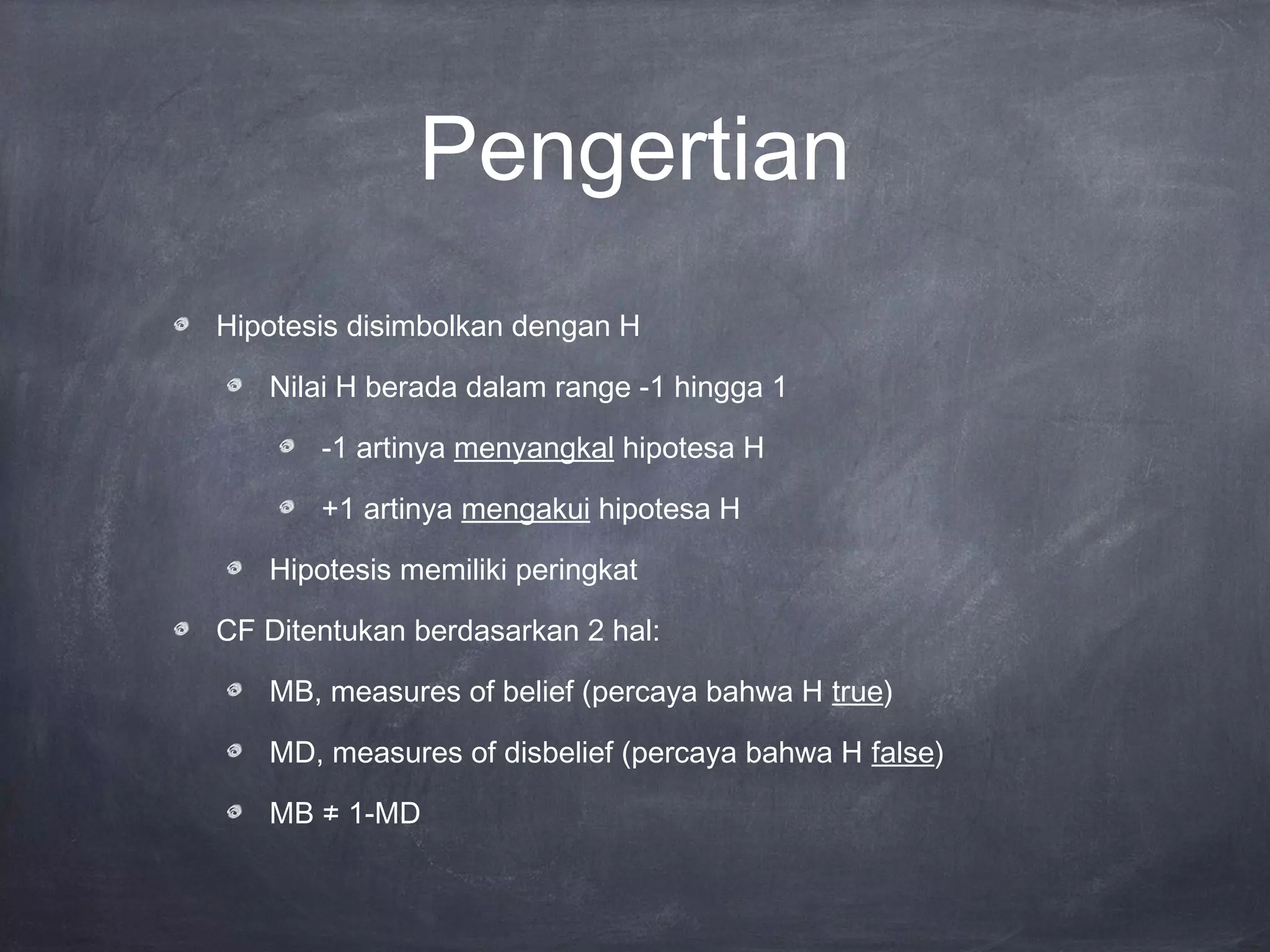 Pengertian
Hipotesis disimbolkan dengan H
Nilai H berada dalam range -1 hingga 1
-1 artinya menyangkal hipotesa H
+1 artinya mengakui hipotesa H
Hipotesis memiliki peringkat
CF Ditentukan berdasarkan 2 hal:
MB, measures of belief (percaya bahwa H true)
MD, measures of disbelief (percaya bahwa H false)
MB ≠ 1-MD
 