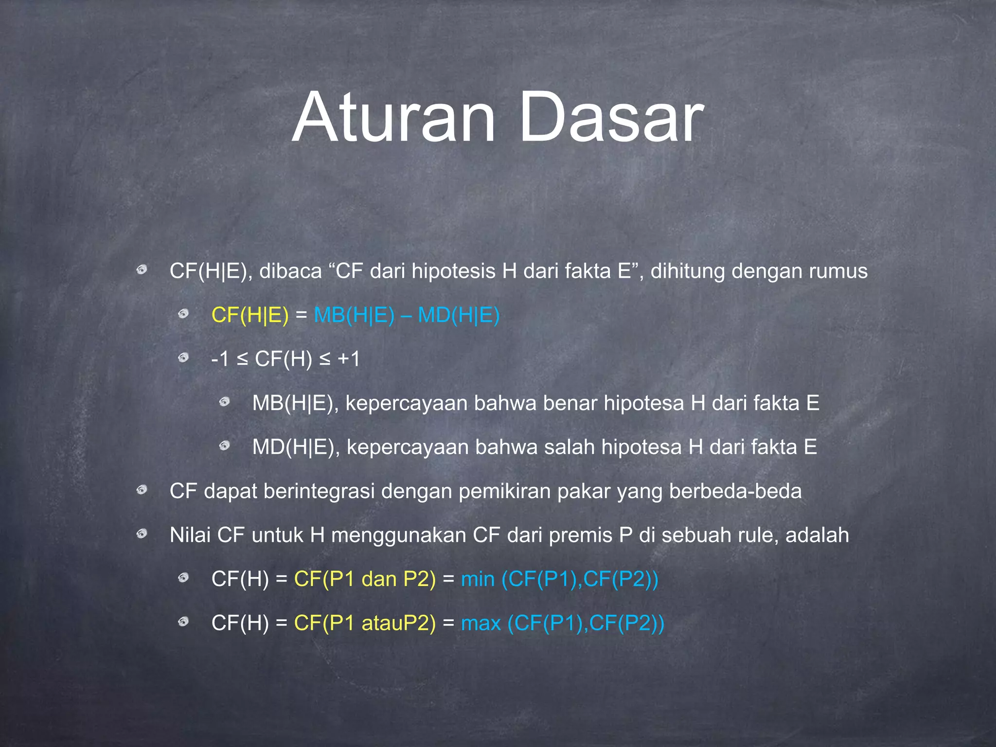 Aturan Dasar
CF(H|E), dibaca “CF dari hipotesis H dari fakta E”, dihitung dengan rumus
CF(H|E) = MB(H|E) – MD(H|E)
-1 ≤ CF(H) ≤ +1
MB(H|E), kepercayaan bahwa benar hipotesa H dari fakta E
MD(H|E), kepercayaan bahwa salah hipotesa H dari fakta E
CF dapat berintegrasi dengan pemikiran pakar yang berbeda-beda
Nilai CF untuk H menggunakan CF dari premis P di sebuah rule, adalah
CF(H) = CF(P1 dan P2) = min (CF(P1),CF(P2))
CF(H) = CF(P1 atauP2) = max (CF(P1),CF(P2))
 
