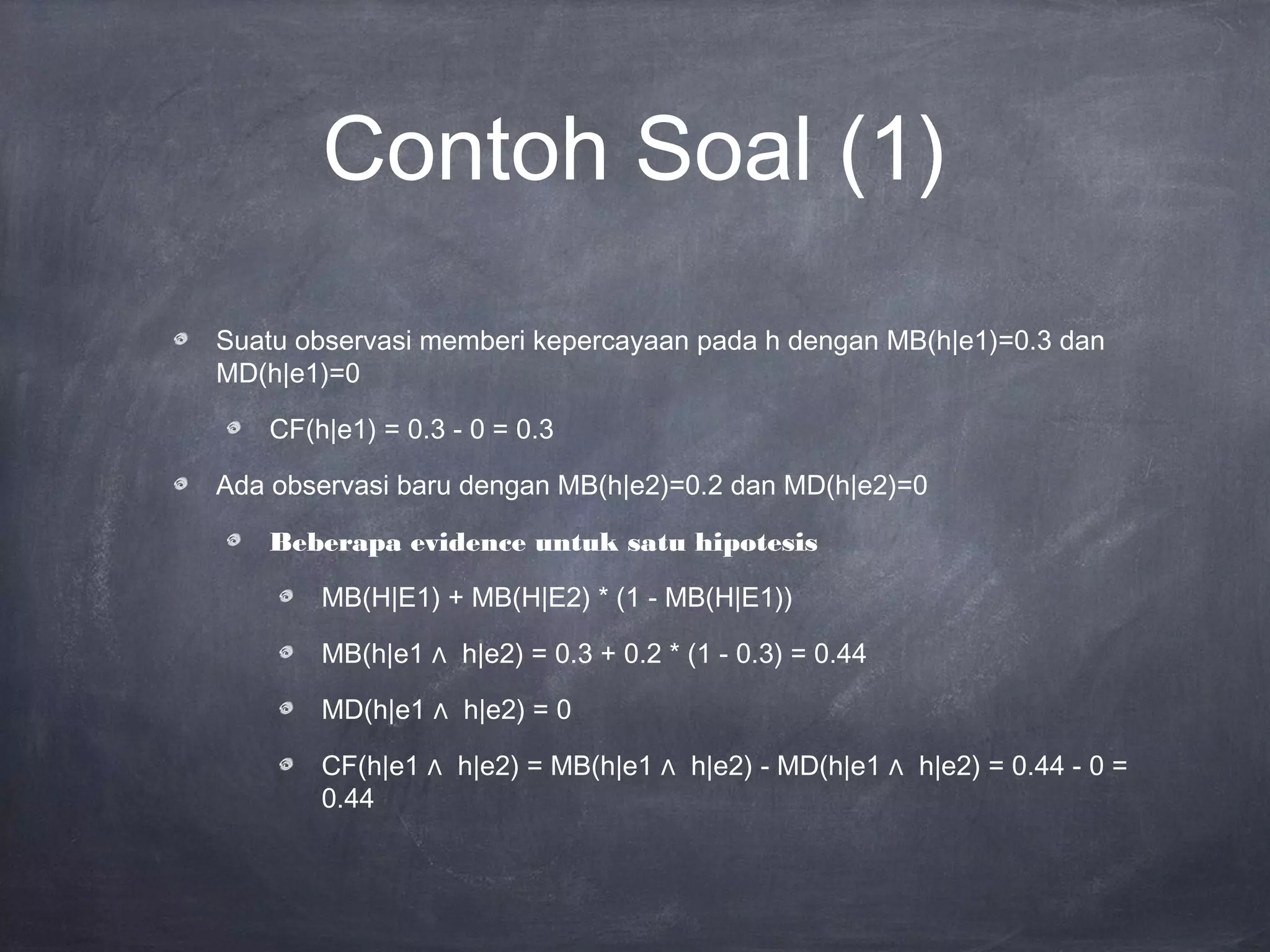 Contoh Soal (1)
Suatu observasi memberi kepercayaan pada h dengan MB(h|e1)=0.3 dan
MD(h|e1)=0
CF(h|e1) = 0.3 - 0 = 0.3
Ada observasi baru dengan MB(h|e2)=0.2 dan MD(h|e2)=0
Beberapa evidence untuk satu hipotesis
MB(H|E1) + MB(H|E2) * (1 - MB(H|E1))
MB(h|e1 ∧ h|e2) = 0.3 + 0.2 * (1 - 0.3) = 0.44
MD(h|e1 ∧ h|e2) = 0
CF(h|e1 ∧ h|e2) = MB(h|e1 ∧ h|e2) - MD(h|e1 ∧ h|e2) = 0.44 - 0 =
0.44
 
