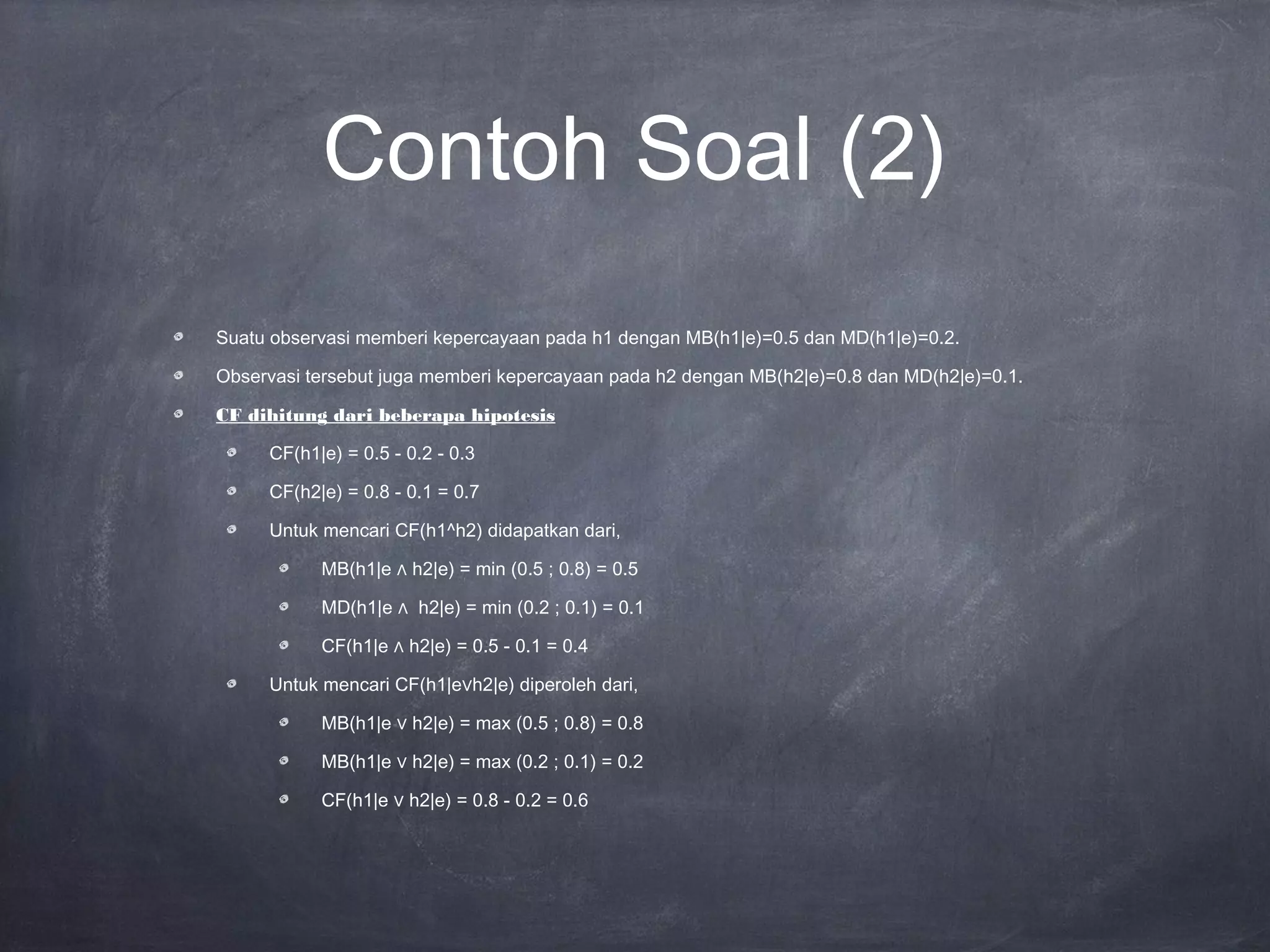 Contoh Soal (2)
Suatu observasi memberi kepercayaan pada h1 dengan MB(h1|e)=0.5 dan MD(h1|e)=0.2.
Observasi tersebut juga memberi kepercayaan pada h2 dengan MB(h2|e)=0.8 dan MD(h2|e)=0.1.
CF dihitung dari beberapa hipotesis
CF(h1|e) = 0.5 - 0.2 - 0.3
CF(h2|e) = 0.8 - 0.1 = 0.7
Untuk mencari CF(h1^h2) didapatkan dari,
MB(h1|e ∧ h2|e) = min (0.5 ; 0.8) = 0.5
MD(h1|e ∧ h2|e) = min (0.2 ; 0.1) = 0.1
CF(h1|e ∧ h2|e) = 0.5 - 0.1 = 0.4
Untuk mencari CF(h1|e∨h2|e) diperoleh dari,
MB(h1|e ∨ h2|e) = max (0.5 ; 0.8) = 0.8
MB(h1|e ∨ h2|e) = max (0.2 ; 0.1) = 0.2
CF(h1|e ∨ h2|e) = 0.8 - 0.2 = 0.6
 
