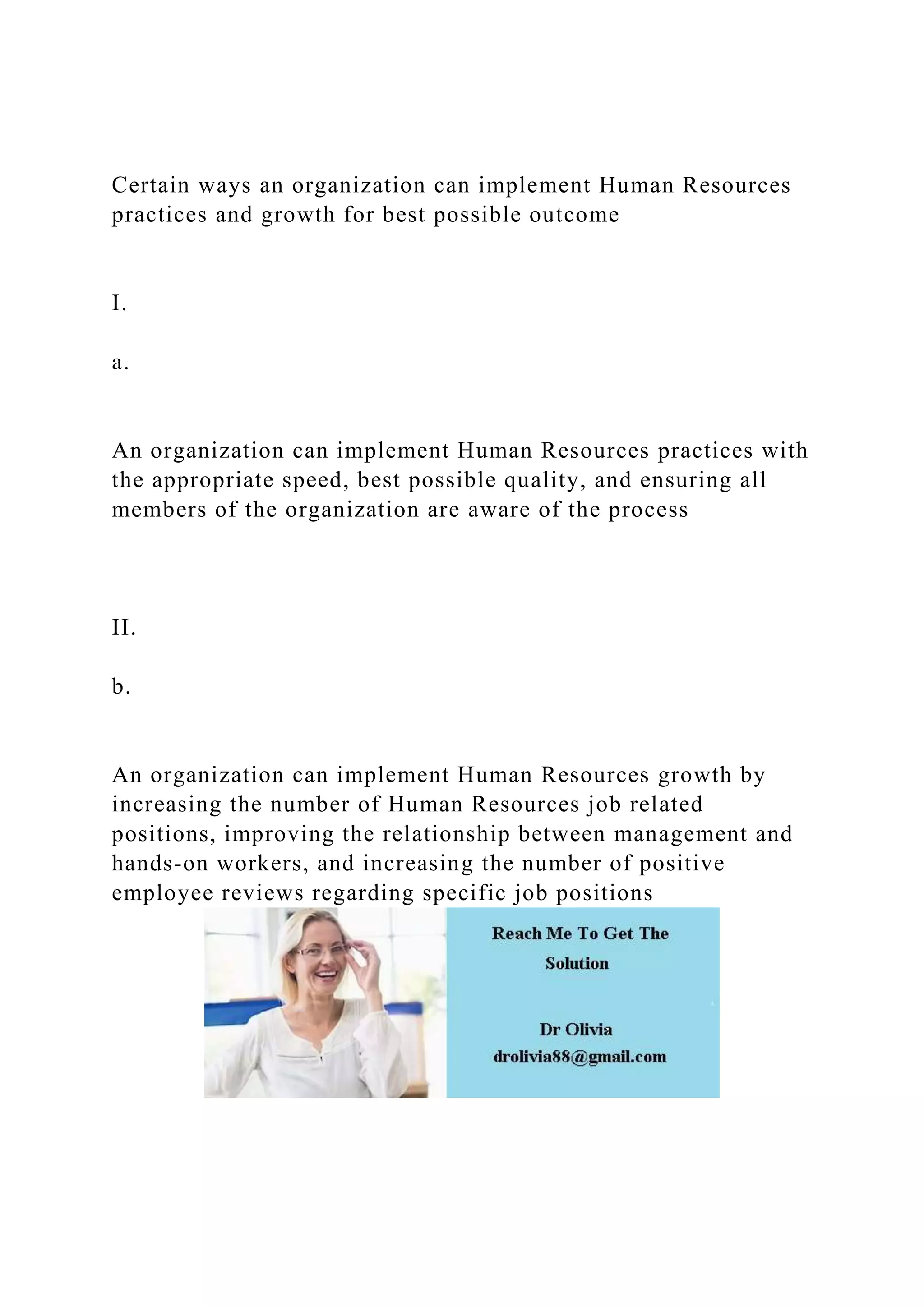 Certain ways an organization can implement Human Resources
practices and growth for best possible outcome
I.
a.
An organization can implement Human Resources practices with
the appropriate speed, best possible quality, and ensuring all
members of the organization are aware of the process
II.
b.
An organization can implement Human Resources growth by
increasing the number of Human Resources job related
positions, improving the relationship between management and
hands-on workers, and increasing the number of positive
employee reviews regarding specific job positions