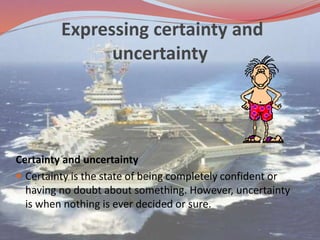 Expressing certainty and
uncertainty
Certainty and uncertainty
 Certainty is the state of being completely confident or
having no doubt about something. However, uncertainty
is when nothing is ever decided or sure.
 