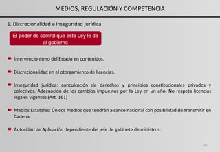 Intervencionismo del Estado en contenidos. Discrecionalidad en el otorgamiento de licencias. Inseguridad jurídica: conculcación de derechos y principios constitucionales privados y colectivos. Adecuación de los cambios impuestos por la Ley en un año. No respeta licencias legales vigentes (Art. 161) Medios Estatales: Únicos medios que tendrán alcance nacional con posibilidad de transmitir en Cadena. Autoridad de Aplicación dependiente del jefe de gabinete de ministros. 1. Discrecionalidad e Inseguridad jurídica El poder de control que esta Ley le da al gobierno MEDIOS, REGULACIÓN Y COMPETENCIA 