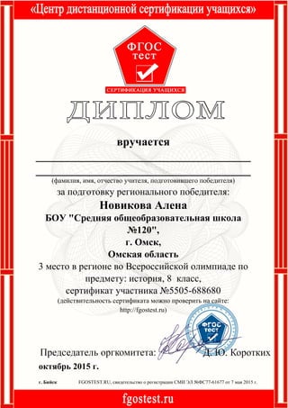 октябрь 2015 г.
FGOSTEST.RU, свидетельство о регистрации СМИ ЭЛ №ФС77-61677 от 7 мая 2015 г.г. Бийск
вручается
_____________________________________
_____________________________________
(фамилия, имя, отчество учителя, подготовившего победителя)
за подготовку регионального победителя:
Новикова Алена
БОУ "Средняя общеобразовательная школа
№120",
г. Омск,
Омская область
3 место в регионе во Всероссийской олимпиаде по
предмету: история, 8 класс,
сертификат участника №5505-688680
(действительность сертификата можно проверить на сайте:
http://fgostest.ru)
 