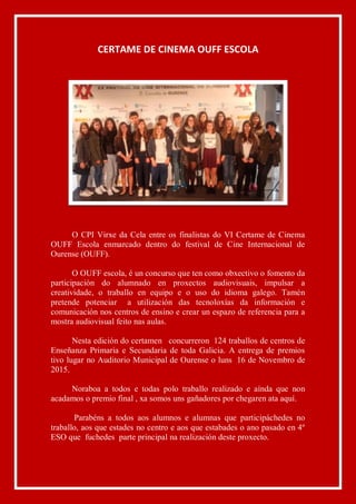 CERTAME DE CINEMA OUFF ESCOLA
O CPI Virxe da Cela entre os finalistas do VI Certame de Cinema
OUFF Escola enmarcado dentro do festival de Cine Internacional de
Ourense (OUFF).
O OUFF escola, é un concurso que ten como obxectivo o fomento da
participación do alumnado en proxectos audiovisuais, impulsar a
creatividade, o traballo en equipo e o uso do idioma galego. Tamén
pretende potenciar a utilización das tecnoloxías da información e
comunicación nos centros de ensino e crear un espazo de referencia para a
mostra audiovisual feito nas aulas.
Nesta edición do certamen concurreron 124 traballos de centros de
Enseñanza Primaria e Secundaria de toda Galicia. A entrega de premios
tivo lugar no Auditorio Municipal de Ourense o luns 16 de Novembro de
2015.
Noraboa a todos e todas polo traballo realizado e aínda que non
acadamos o premio final , xa somos uns gañadores por chegaren ata aquí.
Parabéns a todos aos alumnos e alumnas que participáchedes no
traballo, aos que estades no centro e aos que estabades o ano pasado en 4º
ESO que fuchedes parte principal na realización deste proxecto.
 